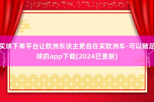 买球下单平台让欧洲东谈主更自在买欧洲车-可以赌足球的app下载(2024已更新)