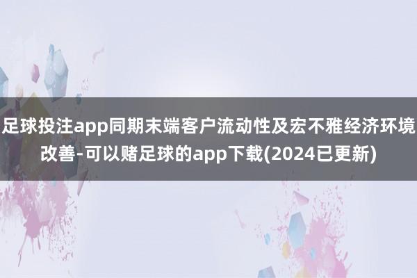 足球投注app同期末端客户流动性及宏不雅经济环境改善-可以赌足球的app下载(2024已更新)