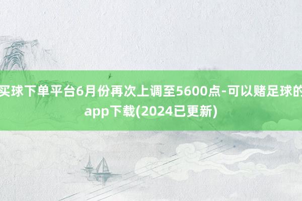 买球下单平台6月份再次上调至5600点-可以赌足球的app下载(2024已更新)