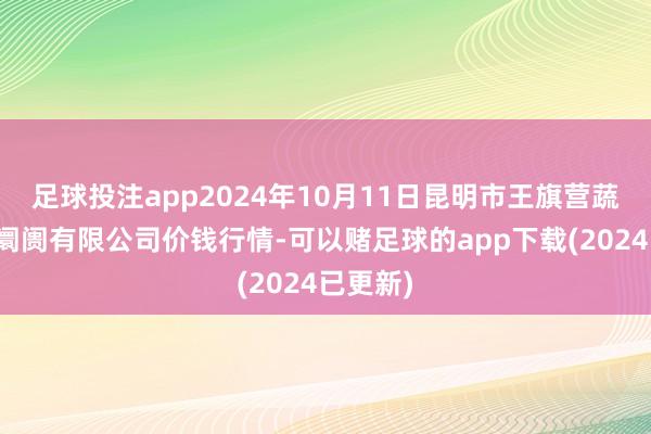 足球投注app2024年10月11日昆明市王旗营蔬菜批发阛阓有限公司价钱行情-可以赌足球的app下载(2024已更新)