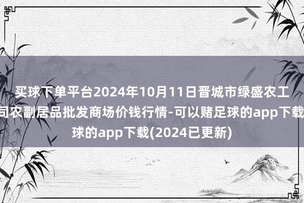 买球下单平台2024年10月11日晋城市绿盛农工商实业有限公司农副居品批发商场价钱行情-可以赌足球的app下载(2024已更新)