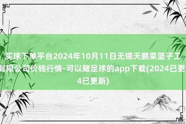 买球下单平台2024年10月11日无锡天鹏菜篮子工程有限公司价钱行情-可以赌足球的app下载(2024已更新)