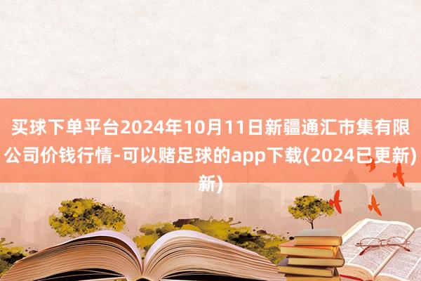 买球下单平台2024年10月11日新疆通汇市集有限公司价钱行情-可以赌足球的app下载(2024已更新)