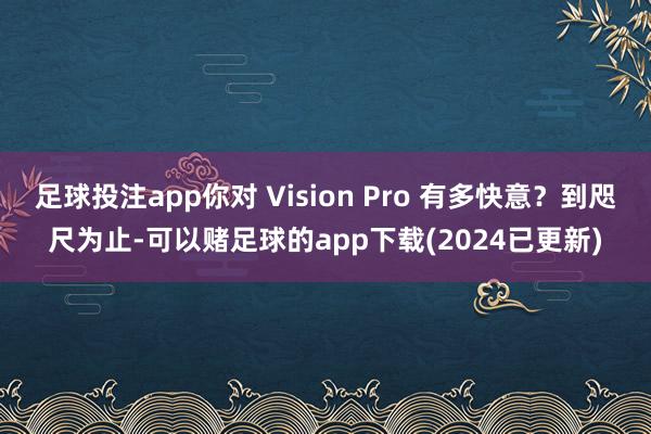 足球投注app你对 Vision Pro 有多快意？到咫尺为止-可以赌足球的app下载(2024已更新)