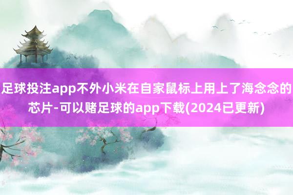 足球投注app不外小米在自家鼠标上用上了海念念的芯片-可以赌足球的app下载(2024已更新)