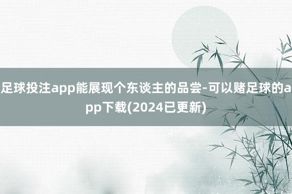 足球投注app能展现个东谈主的品尝-可以赌足球的app下载(2024已更新)