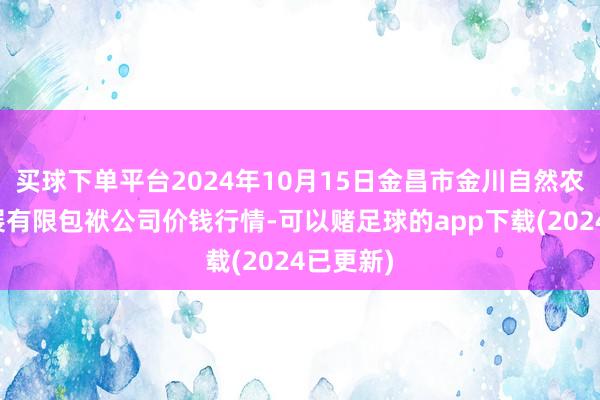 买球下单平台2024年10月15日金昌市金川自然农家具发展有限包袱公司价钱行情-可以赌足球的app下载(2024已更新)