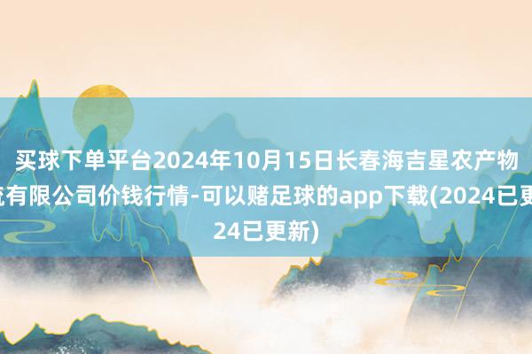 买球下单平台2024年10月15日长春海吉星农产物物流有限公司价钱行情-可以赌足球的app下载(2024已更新)