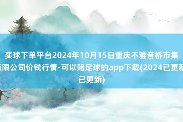 买球下单平台2024年10月15日重庆不雅音桥市集有限公司价钱行情-可以赌足球的app下载(2024已更新)