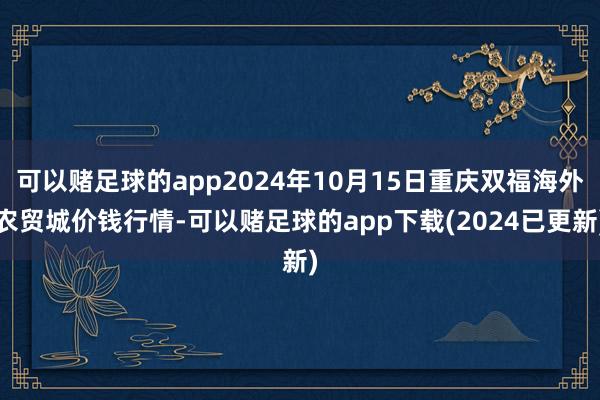 可以赌足球的app2024年10月15日重庆双福海外农贸城价钱行情-可以赌足球的app下载(2024已更新)