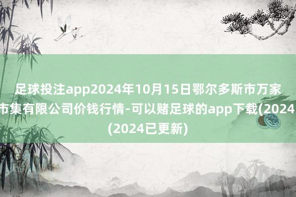 足球投注app2024年10月15日鄂尔多斯市万家惠农贸市集有限公司价钱行情-可以赌足球的app下载(2024已更新)