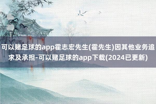 可以赌足球的app霍志宏先生(霍先生)因其他业务追求及承担-可以赌足球的app下载(2024已更新)