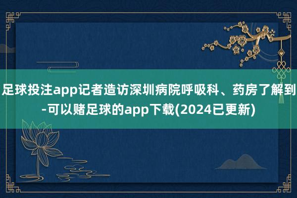 足球投注app记者造访深圳病院呼吸科、药房了解到-可以赌足球的app下载(2024已更新)