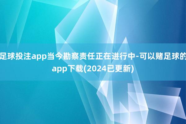 足球投注app当今勘察责任正在进行中-可以赌足球的app下载(2024已更新)