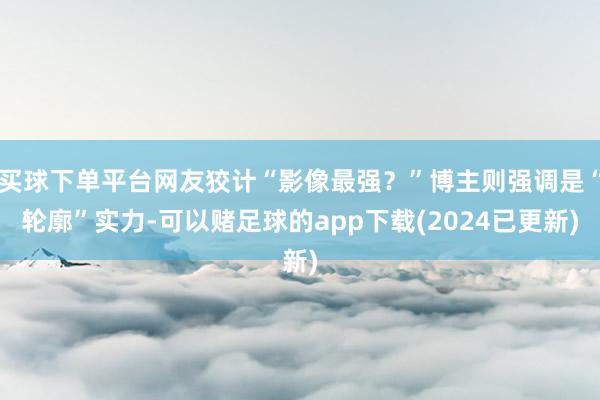 买球下单平台网友狡计“影像最强？”博主则强调是“轮廓”实力-可以赌足球的app下载(2024已更新)