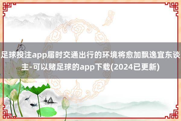 足球投注app届时交通出行的环境将愈加飘逸宜东谈主-可以赌足球的app下载(2024已更新)