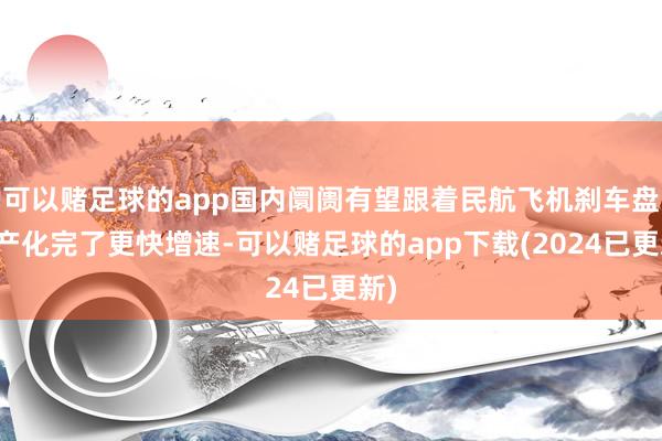 可以赌足球的app国内阛阓有望跟着民航飞机刹车盘国产化完了更快增速-可以赌足球的app下载(2024已更新)