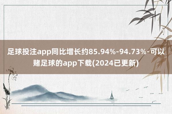 足球投注app同比增长约85.94%-94.73%-可以赌足球的app下载(2024已更新)