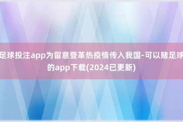 足球投注app为留意登革热疫情传入我国-可以赌足球的app下载(2024已更新)