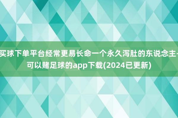 买球下单平台经常更易长命一个永久泻肚的东说念主-可以赌足球的app下载(2024已更新)