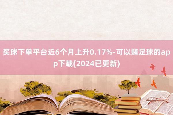 买球下单平台近6个月上升0.17%-可以赌足球的app下载(2024已更新)