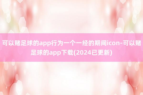 可以赌足球的app行为一个一经的期间icon-可以赌足球的app下载(2024已更新)