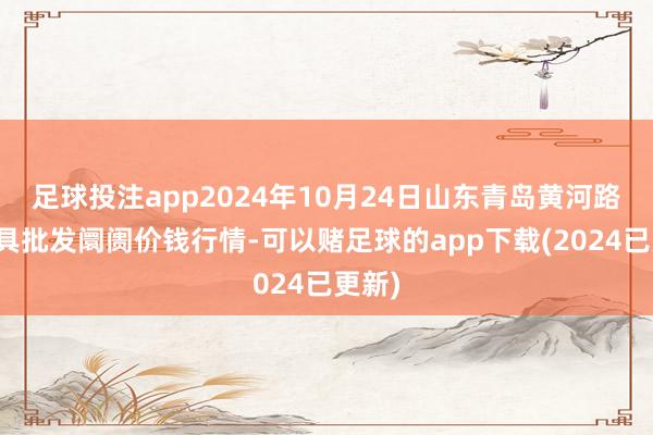 足球投注app2024年10月24日山东青岛黄河路农家具批发阛阓价钱行情-可以赌足球的app下载(2024已更新)