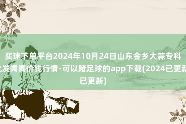 买球下单平台2024年10月24日山东金乡大蒜专科批发阛阓价钱行情-可以赌足球的app下载(2024已更新)