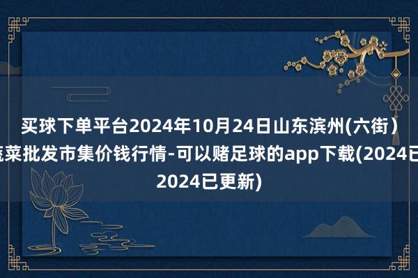 买球下单平台2024年10月24日山东滨州(六街）鲁北蔬菜批发市集价钱行情-可以赌足球的app下载(2024已更新)