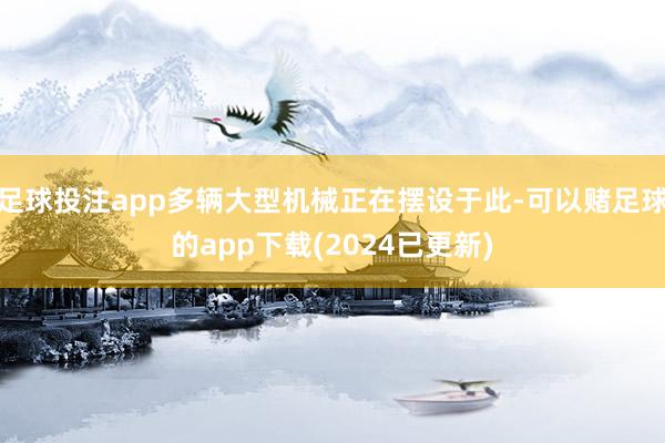 足球投注app多辆大型机械正在摆设于此-可以赌足球的app下载(2024已更新)