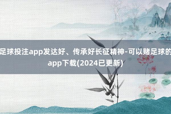 足球投注app发达好、传承好长征精神-可以赌足球的app下载(2024已更新)