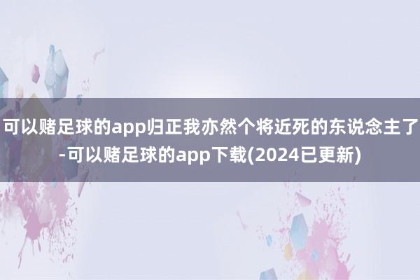 可以赌足球的app归正我亦然个将近死的东说念主了-可以赌足球的app下载(2024已更新)