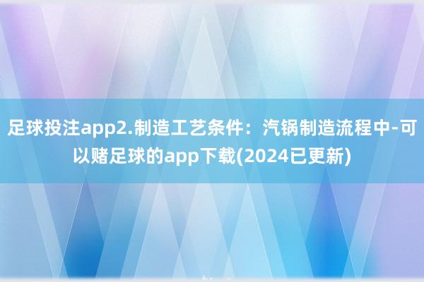 足球投注app2.制造工艺条件：汽锅制造流程中-可以赌足球的app下载(2024已更新)