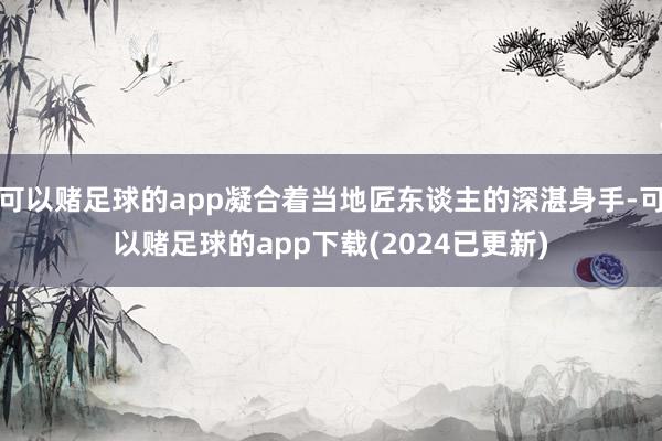 可以赌足球的app凝合着当地匠东谈主的深湛身手-可以赌足球的app下载(2024已更新)