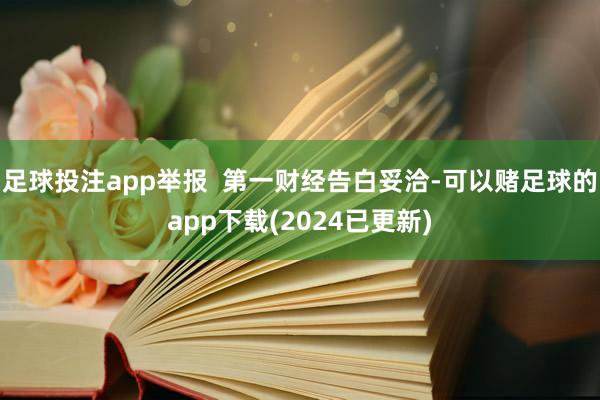 足球投注app举报  第一财经告白妥洽-可以赌足球的app下载(2024已更新)