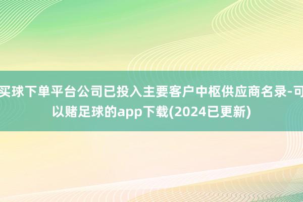 买球下单平台公司已投入主要客户中枢供应商名录-可以赌足球的app下载(2024已更新)