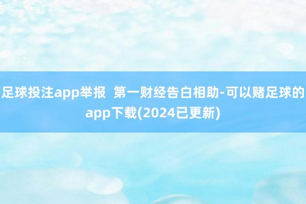 足球投注app举报  第一财经告白相助-可以赌足球的app下载(2024已更新)