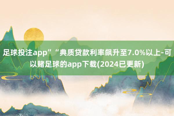 足球投注app”“典质贷款利率飙升至7.0%以上-可以赌足球的app下载(2024已更新)