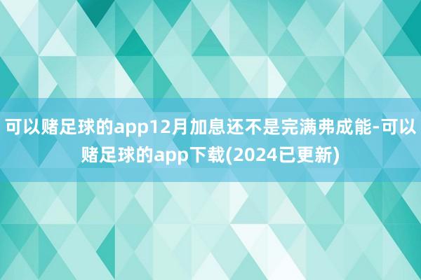 可以赌足球的app12月加息还不是完满弗成能-可以赌足球的app下载(2024已更新)