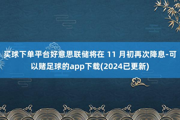 买球下单平台好意思联储将在 11 月初再次降息-可以赌足球的app下载(2024已更新)