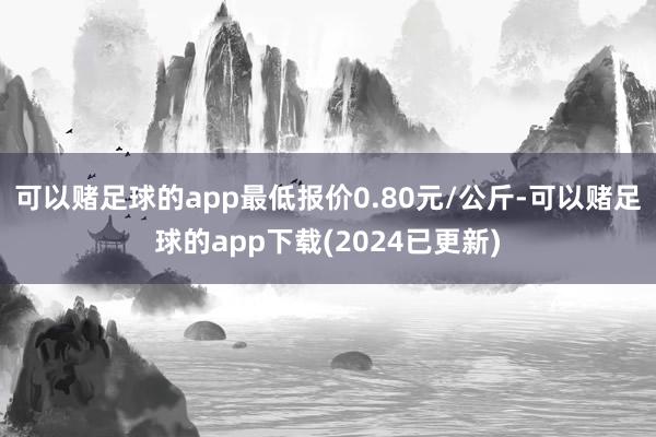 可以赌足球的app最低报价0.80元/公斤-可以赌足球的app下载(2024已更新)