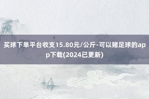 买球下单平台收支15.80元/公斤-可以赌足球的app下载(2024已更新)