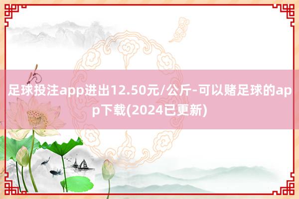 足球投注app进出12.50元/公斤-可以赌足球的app下载(2024已更新)