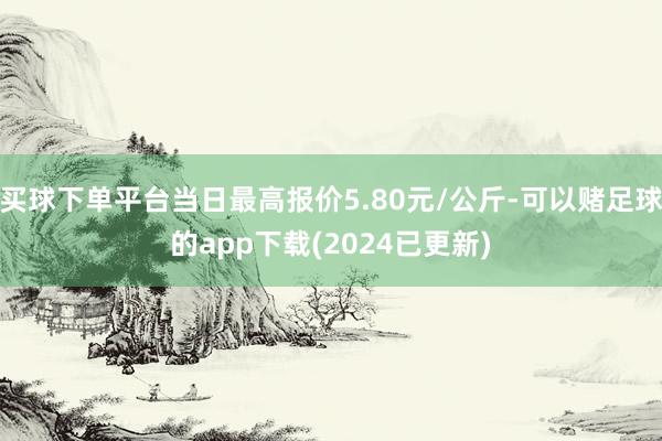 买球下单平台当日最高报价5.80元/公斤-可以赌足球的app下载(2024已更新)