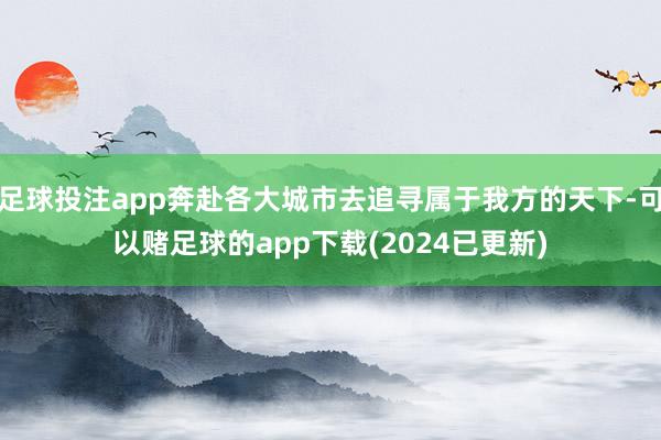 足球投注app奔赴各大城市去追寻属于我方的天下-可以赌足球的app下载(2024已更新)