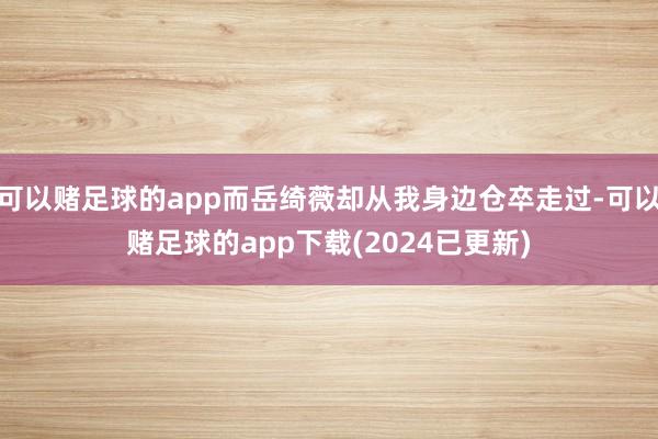 可以赌足球的app而岳绮薇却从我身边仓卒走过-可以赌足球的app下载(2024已更新)