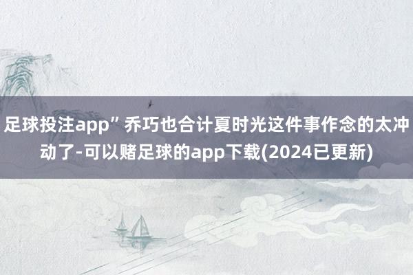 足球投注app”乔巧也合计夏时光这件事作念的太冲动了-可以赌足球的app下载(2024已更新)