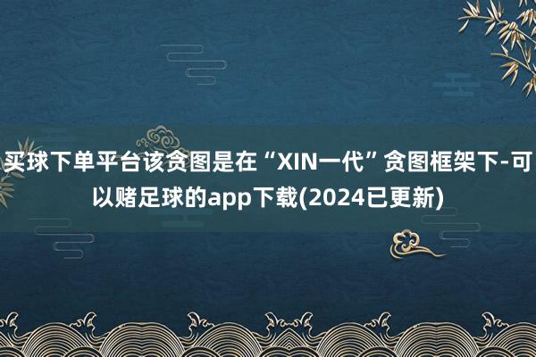 买球下单平台该贪图是在“XIN一代”贪图框架下-可以赌足球的app下载(2024已更新)