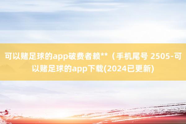 可以赌足球的app破费者赖**（手机尾号 2505-可以赌足球的app下载(2024已更新)