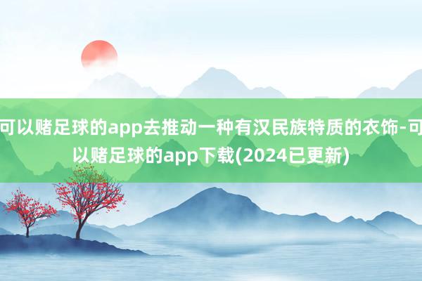 可以赌足球的app去推动一种有汉民族特质的衣饰-可以赌足球的app下载(2024已更新)